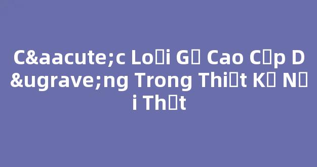 Các Loại Gỗ Cao Cấp Dùng Trong Thiết Kế Nội Thất